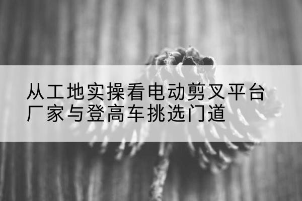 栖霞电动剪叉升降平台厂家-从工地实操看电动剪叉平台厂家与登高车挑选门道