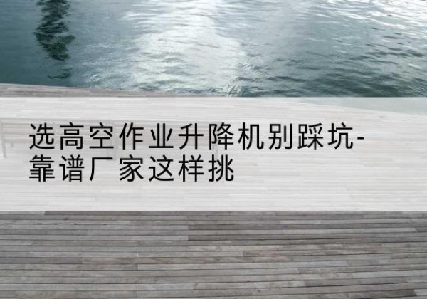 栖霞剪叉式升降机厂家-选高空作业升降机别踩坑-靠谱厂家这样挑