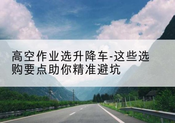 栖霞升降车厂家-高空作业选升降车-这些选购要点助你*避坑