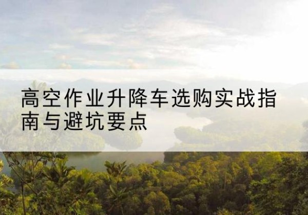 栖霞升降车怎么选-高空作业升降车选购实战指南与避坑要点