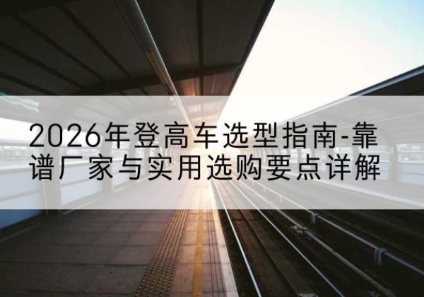 栖霞登高车厂家推荐-2026年登高车选型指南-靠谱厂家与实用选购要点详解